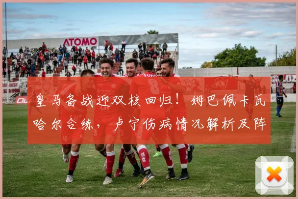 皇马备战迎双核回归！姆巴佩卡瓦哈尔合练，卢宁伤病情况解析及阵容利好