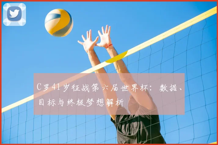 C罗41岁征战第六届世界杯：数据、目标与终极梦想解析