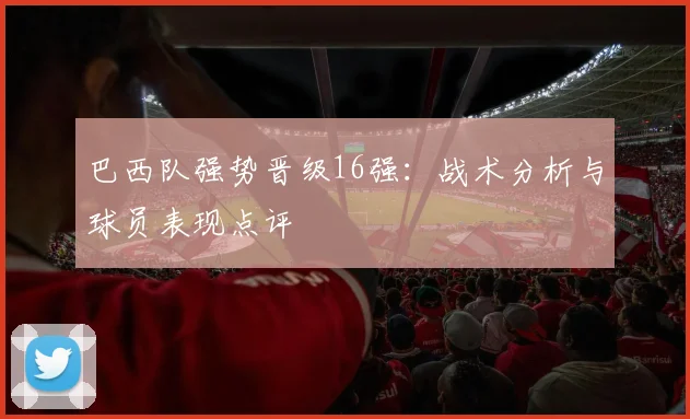 巴西队强势晋级16强:战术分析与球员表现点评