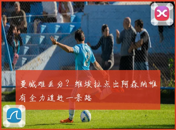 曼城难丢分?维埃拉点出阿森纳唯有全力追赶一条路