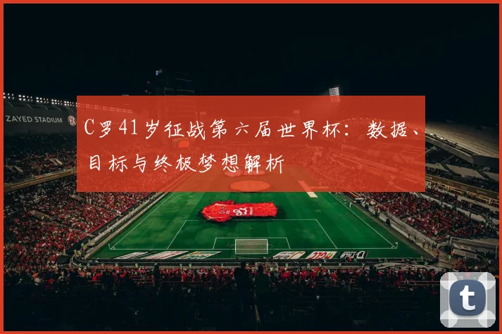 C罗41岁征战第六届世界杯:数据、目标与终极梦想解析