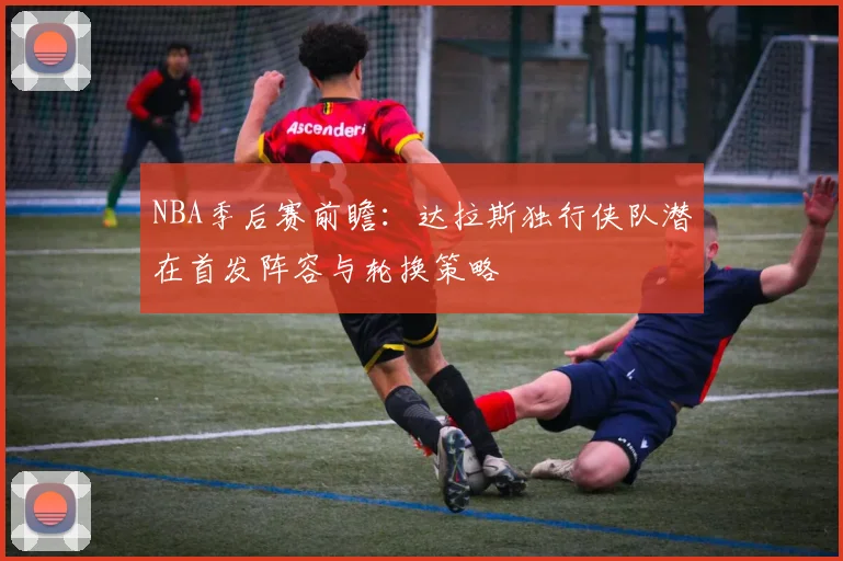 NBA季后赛前瞻:达拉斯独行侠队潜在首发阵容与轮换策略