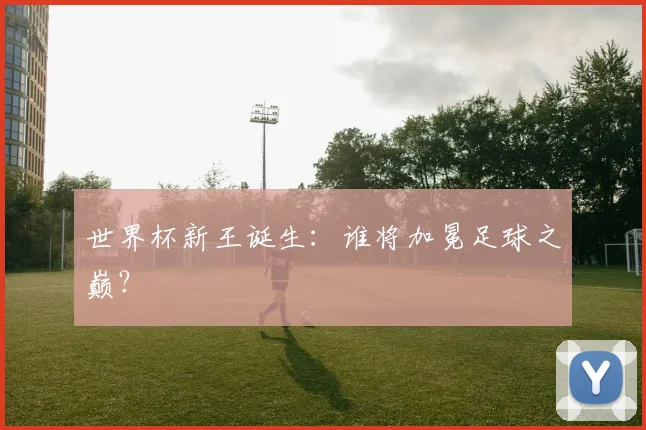 世界杯新王诞生:谁将加冕足球之巅?