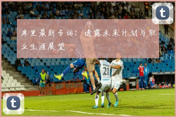 库里最新专访:透露未来计划与职业生涯展望
